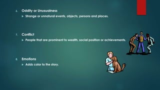 6. Oddity or Unusualness
 Strange or unnatural events, objects, persons and places.
7. Conflict
 People that are prominent to wealth, social position or achievements.
8. Emotions
 Adds color to the story.
 