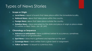 Types of News Stories
1. Scope or Origin
a) Local News – report of events that takes place within the immediate locality.
b) National News – news that takes place within the country.
c) Foreign News – news that takes place outside the country.
d) Dateline News – News preceded by the date and place of origin or place where
it is written or filed: Tokyo, Jan. 20. (AP)
2. Chronology or Sequence
a) Advance or anticipated – News published before its occurrence, sometimes
called dope or prognostication.
b) Spot News – news that is gathered and reported on the spot.
c) Coverage News – news written from a given beat or assignment.
d) Follow up News – a sequel to a previous story.
 
