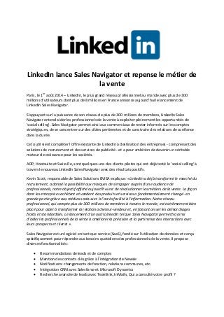 LinkedIn lance Sales Navigator et repense le métier de
la vente
Paris, le 1er
août 2014 – LinkedIn, le plus grand réseau professionnel au monde avec plus de 300
millions d’utilisateurs dont plus de 8 millions en France annonce aujourd’hui le lancement de
LinkedIn Sales Navigator.
S’appuyant sur la puissance de son réseau de plus de 300 millions de membres, LinkedIn Sales
Navigator entend aider les professionnels de la vente à exploiter pleinement les opportunités de
'social selling'. Sales Navigator permet ainsi aux commerciaux de rester informés sur les comptes
stratégiques, de se concentrer sur des cibles pertinentes et de construire des relations de confiance
dans la durée.
Cet outil vient compléter l'offre existante de LinkedIn à destination des entreprises - comprenant des
solutions de recrutement et des services de publicité - et a pour ambition de devenir un véritable
moteur de croissance pour les sociétés.
ADP, Hootsuite et Swiss Re, sont quelques-uns des clients pilotes qui ont déjà testé le 'social selling' à
travers le nouveau LinkedIn Sales Navigator avec des résultats positifs.
Kevin Scott, responsable de Sales Solutions EMEA explique: «LinkedIn a déjà transformé le marché du
recrutement, a donné la possibilité aux marques de s'engager auprès d'une audience de
professionnels, notre objectif affiché aujourd’hui est de révolutionner les métiers de la vente. La façon
dont les entreprises achètent et vendent des produits et services a fondamentalement changé- en
grande partie grâce aux médias sociaux et à l’accès facilité à l'information. Notre réseau
professionnel, qui compte plus de 300 millions de membres à travers le monde, est extrêmement bien
placé pour aider à transformer la relation acheteur-vendeur et, en faisant cesser les démarchages
froids et standardisés. Le lancement d’un outil LinkedIn tel que Sales Navigator permettra ainsi
d’aider les professionnels de la vente à améliorer la précision et la pertinence des interactions avec
leurs prospects et clients ».
Sales Navigator est un logiciel en tant que service (SaaS), fondé sur l’utilisation de données et conçu
spécifiquement pour répondre aux besoins quotidiens des professionnels de la vente. Il propose
diverses fonctionnalités :
 Recommandations de leads et de comptes
 Mention des contacts clés grâce à l'intégration de Newsle
 Notifications: changements de fonction, relations communes, etc.
 Intégration CRM avec Salesforce et Microsoft Dynamics
 Recherche avancée de leads avec Teamlink, InMails, Qui a consulté votre profil ?
 