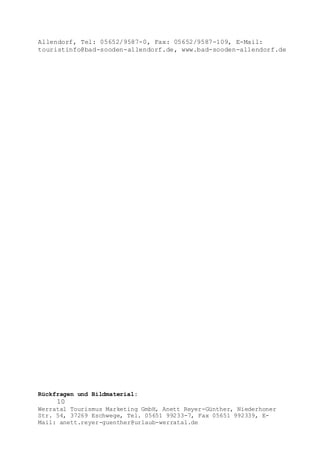 Rückfragen und Bildmaterial:
10
Werratal Tourismus Marketing GmbH, Anett Reyer-Günther, Niederhoner
Str. 54, 37269 Eschwege, Tel. 05651 99233-7, Fax 05651 992339, E-
Mail: anett.reyer-guenther@urlaub-werratal.de
Allendorf, Tel: 05652/9587-0, Fax: 05652/9587-109, E-Mail:
touristinfo@bad-sooden-allendorf.de, www.bad-sooden-allendorf.de
 
