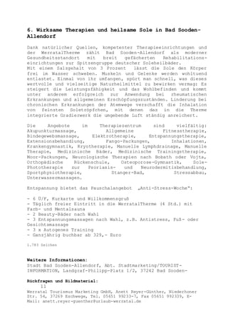 Rückfragen und Bildmaterial:
11
Werratal Tourismus Marketing GmbH, Anett Reyer-Günther, Niederhoner
Str. 54, 37269 Eschwege, Tel. 05651 99233-7, Fax 05651 992339, E-
Mail: anett.reyer-guenther@urlaub-werratal.de
6. Wirksame Therapien und heilsame Sole in Bad Sooden-
Allendorf
Dank natürlicher Quellen, kompetenter Therapieeinrichtungen und
der WerratalTherme zählt Bad Sooden-Allendorf als moderner
Gesundheitsstandort mit breit gefächerten Rehabilitations-
einrichtungen zur Spitzengruppe deutscher Soleheilbäder.
Mit einem Salzgehalt von 3 Prozent lässt die Sole den Körper
frei im Wasser schweben. Muskeln und Gelenke werden wohltuend
entlastet. Einmal von ihr umfangen, spürt man schnell, was dieses
wertvolle und vielseitige Naturheilmittel zu bewirken vermag: Es
steigert die Leistungsfähigkeit und das Wohlbefinden und kommt
unter anderem erfolgreich zur Anwendung bei rheumatischen
Erkrankungen und allgemeinen Erschöpfungszuständen. Linderung bei
chronischen Erkrankungen der Atemwege verschafft die Inhalation
von feinsten Soletröpfchen, mit denen das in die Therme
integrierte Gradierwerk die umgebende Luft ständig anreichert.
Die Angebote im Therapiezentrum sind vielfältig:
Akupunkturmassage, Allgemeine Fitnesstherapie,
Bindegewebsmassage, Elektrotherapie, Entspannungstherapie,
Extensionsbehandlung, Fango-Packungen, Inhalationen,
Krankengymnastik, Kryotherapie, Manuelle Lymphdrainage, Manuelle
Therapie, Medizinische Bäder, Medizinische Trainingstherapie,
Moor-Packungen, Neurologische Therapien nach Bobath oder Vojta,
Orthopädische Rückenschule, Osteoporose-Gymnastik, Sole-
Phototherapie zur Psoriasis- und Neurodermitisbehandlung,
Sportphysiotherapie, Stanger-Bad, Stressabbau,
Unterwassermassagen.
Entspannung bietet das Pauschalangebot „Anti-Stress-Woche“:
- 6 Ü/F, Kurkarte und Willkommensgruß
- Täglich freier Eintritt in die WerratalTherme (4 Std.) mit
Farb- und Mentalsauna
- 2 Beauty-Bäder nach Wahl
- 3 Entspannungsmassagen nach Wahl, z.B. Antistress, Fuß- oder
Gesichtsmassage
- 3 x Autogenes Training
- Ganzjährig buchbar ab 329,- Euro
1.783 Zeichen
Weitere Informationen:
Stadt Bad Sooden-Allendorf, Abt. Stadtmarketing/TOURIST-
INFORMATION, Landgraf-Philipp-Platz 1/2, 37242 Bad Sooden-
 