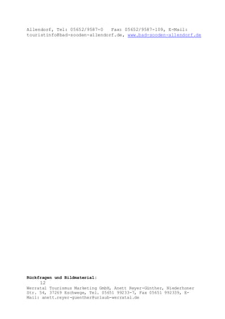 Rückfragen und Bildmaterial:
12
Werratal Tourismus Marketing GmbH, Anett Reyer-Günther, Niederhoner
Str. 54, 37269 Eschwege, Tel. 05651 99233-7, Fax 05651 992339, E-
Mail: anett.reyer-guenther@urlaub-werratal.de
Allendorf, Tel: 05652/9587-0 Fax: 05652/9587-109, E-Mail:
touristinfo@bad-sooden-allendorf.de, www.bad-sooden-allendorf.de
 