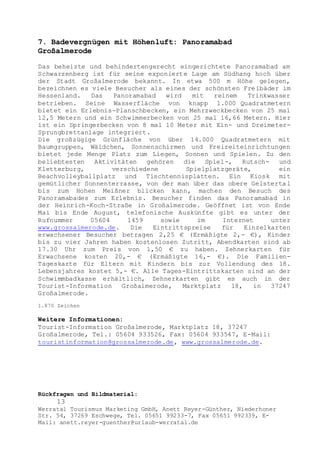 Rückfragen und Bildmaterial:
13
Werratal Tourismus Marketing GmbH, Anett Reyer-Günther, Niederhoner
Str. 54, 37269 Eschwege, Tel. 05651 99233-7, Fax 05651 992339, E-
Mail: anett.reyer-guenther@urlaub-werratal.de
7. Badevergnügen mit Höhenluft: Panoramabad
Großalmerode
Das beheizte und behindertengerecht eingerichtete Panoramabad am
Schwarzenberg ist für seine exponierte Lage am Südhang hoch über
der Stadt Großalmerode bekannt. In etwa 500 m Höhe gelegen,
bezeichnen es viele Besucher als eines der schönsten Freibäder im
Hessenland. Das Panoramabad wird mit reinem Trinkwasser
betrieben. Seine Wasserfläche von knapp 1.000 Quadratmetern
bietet ein Erlebnis-Planschbecken, ein Mehrzweckbecken von 25 mal
12,5 Metern und ein Schwimmerbecken von 25 mal 16,66 Metern. Hier
ist ein Springerbecken von 8 mal 10 Meter mit Ein- und Dreimeter-
Sprungbrettanlage integriert.
Die großzügige Grünfläche von über 14.000 Quadratmetern mit
Baumgruppen, Wäldchen, Sonnenschirmen und Freizeiteinrichtungen
bietet jede Menge Platz zum Liegen, Sonnen und Spielen. Zu den
beliebtesten Aktivitäten gehören die Spiel-, Rutsch- und
Kletterburg, verschiedene Spielplatzgeräte, ein
Beachvolleyballplatz und Tischtennisplatten. Ein Kiosk mit
gemütlicher Sonnenterrasse, von der man über das obere Gelstertal
bis zum Hohen Meißner blicken kann, machen den Besuch des
Panoramabades zum Erlebnis. Besucher finden das Panoramabad in
der Heinrich-Koch-Straße in Großalmerode. Geöffnet ist von Ende
Mai bis Ende August, telefonische Auskünfte gibt es unter der
Rufnummer 05604 1459 sowie im Internet unter
www.grossalmerode.de. Die Eintrittspreise für Einzelkarten
erwachsener Besucher betragen 2,25 € (Ermäßigte 2,- €), Kinder
bis zu vier Jahren haben kostenlosen Zutritt, Abendkarten sind ab
17.30 Uhr zum Preis von 1,50 € zu haben. Zehnerkarten für
Erwachsene kosten 20,- € (Ermäßigte 16,- €). Die Familien-
Tageskarte für Eltern mit Kindern bis zur Vollendung des 18.
Lebensjahres kostet 5,- €. Alle Tages-Eintrittskarten sind an der
Schwimmbadkasse erhältlich, Zehnerkarten gibt es auch in der
Tourist-Information Großalmerode, Marktplatz 18, in 37247
Großalmerode.
1.870 Zeichen
Weitere Informationen:
Tourist-Information Großalmerode, Marktplatz 18, 37247
Großalmerode, Tel.: 05604 933526, Fax: 05604 933547, E-Mail:
touristinformation@grossalmerode.de, www.grossalmerode.de.
 