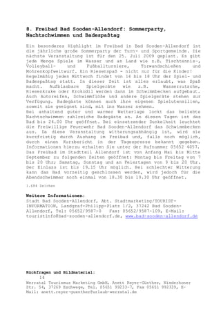 Rückfragen und Bildmaterial:
14
Werratal Tourismus Marketing GmbH, Anett Reyer-Günther, Niederhoner
Str. 54, 37269 Eschwege, Tel. 05651 99233-7, Fax 05651 992339, E-
Mail: anett.reyer-guenther@urlaub-werratal.de
8. Freibad Bad Sooden-Allendorf: Sommerparty,
Nachtschwimmen und Badespaßtag
Ein besonderes Highlight im Freibad in Bad Sooden-Allendorf ist
die jährliche große Sommerparty der Turn- und Sportgemeinde. Die
nächste Veranstaltung ist für den 25. Juli 2009 geplant. Es gibt
jede Menge Spiele im Wasser und an Land wie z.B. Tischtennis-,
Volleyball- und Fußballturniere, Torwandschießen und
Mohrenkopfweitwurf. Ein Riesenspaß - nicht nur für die Kinder!
Regelmäßig jeden Mittwoch findet von 14 bis 18 Uhr der Spiel- und
Badespaßtag statt. In dieser Zeit ist alles erlaubt, was Spaß
macht. Aufblasbare Spielgeräte wie z.B. Wasserrutsche,
Riesenkrake oder Krokodil werden dann im Schwimmbecken aufgebaut.
Auch Autoreifen, Schwimmflöße und andere Spielgeräte stehen zur
Verfügung. Badegäste können auch ihre eigenen Spielutensilien,
soweit sie geeignet sind, mit ins Wasser nehmen.
Bei anhaltend guter und warmer Wetterlage lockt das beliebte
Nachtschwimmen zahlreiche Badegäste an. An diesen Tagen ist das
Bad bis 24.00 Uhr geöffnet. Bei einsetzender Dunkelheit leuchtet
die Freiwillige Feuerwehr Bad Sooden-Allendorf das Schwimmbecken
aus. Da diese Veranstaltung witterungsabhängig ist, wird sie
kurzfristig durch Aushang im Freibad und, falls noch möglich,
durch einen Kurzbericht in der Tagespresse bekannt gegeben.
Informationen hierzu erhalten Sie unter der Rufnummer 05652 4057.
Das Freibad im Stadtteil Allendorf ist von Anfang Mai bis Mitte
September zu folgenden Zeiten geöffnet: Montag bis Freitag von 7
bis 20 Uhr; Samstag, Sonntag und an Feiertagen von 9 bis 20 Uhr.
Der Einlass ist bis 19.15 Uhr möglich. Bei schlechter Witterung
kann das Bad vorzeitig geschlossen werden, wird jedoch für die
Abendschwimmer noch einmal von 18.30 bis 19.30 Uhr geöffnet.
1.684 Zeichen
Weitere Informationen:
Stadt Bad Sooden-Allendorf, Abt. Stadtmarketing/TOURIST-
INFORMATION, Landgraf-Philipp-Platz 1/2, 37242 Bad Sooden-
Allendorf, Tel: 05652/9587-0 Fax: 05652/9587-109, E-Mail:
touristinfo@bad-sooden-allendorf.de, www.bad-sooden-allendorf.de
 