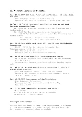 Rückfragen und Bildmaterial:
16
Werratal Tourismus Marketing GmbH, Anett Reyer-Günther, Niederhoner
Str. 54, 37269 Eschwege, Tel. 05651 99233-7, Fax 05651 992339, E-
Mail: anett.reyer-guenther@urlaub-werratal.de
10. Veranstaltungen im Werratal
Sa., 23.05.2009 HR3-Disco-Party auf dem Werdchen - 25 Jahre Palm
Strikers
Ort: Eschwege, Festplatz am Werdchen (H
Veranstalter: Hessischer Rundfunk, Infotelefon: 069 1511
Sa./So., 23./24.05.2009 Benefizmusikfest zu Gunsten der José
Carreras Leukämiestiftung
Sa. 19.00 Uhr Große Musikantengala mit Musikvereinen aus 4
Bundesländern
So. 12.30 Uhr Musiksternmarsch in der Innenstadt
13.00 Uhr Große Musikantengala mit Musikvereinen aus 4
Bundesländern
Ort: Festzelt, Festplatz Breitwiese
Veranstalter: The Silver Lions Sontra e.V.
So., 24.05.2009 Leben im Mittelalter – Hoffest der Dorrenberger:
Besuchertag
09.00 – 20.00 Uhr Dorrenberger Gesindehof bei
Wichmannshausen (nördlich von Sontra)
Ort: Höhenweg, Wichmannshausen
Veranstalter: Die Dorrenberger zu Suntraha
Sa., 30.05.09 Einweihungsfeier im Bergbaumuseum Sontra
ab 10.30 Uhr Bergbaumuseum im Gewölbekeller des Rathauses
Ort: Marktplatz
Veranstalter: Knappenverein Kupferschiefer Bergbau Sontra
e.V.
Sa., 30.05.-01.06.2009 Brunnenfest in Bad Sooden-Allendorf –
Historisches Stadtfest
Ort: Bad Sooden-Allendorf, Innenstadt Bad Sooden
Veranstalter: Brunnenfestausschuss Bad Sooden-Allendorf,
Infotel.: 05652 25 56
Sa., 13.06.2009 Optiregatta auf dem Werratalsee
Ort: Eschwege, Werratalsee
Veranstalter: Werratalsee Segelclub 1969 e.V.,
Tel. 05651 21997
Sa., 11.07.2009 Sommernacht am See mit den CRAPS!
Zeit: 20 Uhr
Ort: Ostufer Werratalsee, Meinhard-Schwebda
Veranstalter: Firma Wiskemann
 