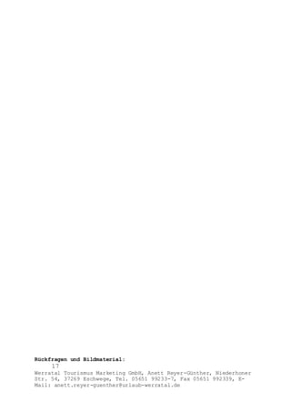 Rückfragen und Bildmaterial:
17
Werratal Tourismus Marketing GmbH, Anett Reyer-Günther, Niederhoner
Str. 54, 37269 Eschwege, Tel. 05651 99233-7, Fax 05651 992339, E-
Mail: anett.reyer-guenther@urlaub-werratal.de
 