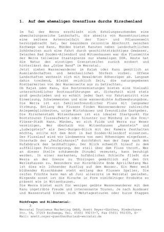 Rückfragen und Bildmaterial:
3
Werratal Tourismus Marketing GmbH, Anett Reyer-Günther, Niederhoner
Str. 54, 37269 Eschwege, Tel. 05651 99233-7, Fax 05651 992339, E-
Mail: anett.reyer-guenther@urlaub-werratal.de
1. Auf dem ehemaligen Grenzfluss durchs Kirschenland
Im Tal der Werra erschließt sich Erholungssuchenden eine
abwechslungsreiche Landschaft, die abseits von Massentourismus
eine seltene Artenvielfalt der Tier- und Pflanzenwelt
hervorgebracht hat. Der besonders reizvolle Abschnitt zwischen
Eschwege und Hann. Münden bietet Kanuten neben landschaftlichen
Schönheiten auch eine Fahrt durch geschichtsträchtiges Gewässer.
Zwischen Bad Sooden-Allendorf und Witzenhausen war die Flussmitte
der Werra teilweise Staatsgrenze zur ehemaligen DDR. Heute hat
die Natur den einstigen Grenzstreifen zurück erobert und
hinterlässt das „Grüne Band“ im Werratal.
Jetzt ziehen Wasserwanderer im Kajak oder Kanu gemütlich an
Auenlandschaften und beschaulichen Dörfern vorbei. Offene
Landschaften wechseln sich mit bewaldeten Höhenzügen ab. Langsam
dahin treibend, bleibt reichlich Zeit, die naturgegebenen
Kostbarkeiten von der Wasserseite aus zu betrachten.
Ob Kajak oder Kanu, die Bootsvermietungen bieten eine Vielzahl
unterschiedlicher Bootsausführungen an. Sicherheit wird stets
groß geschrieben und so erhält jeder Gast vor Fahrtantritt eine
Einweisung, Schwimmwesten und eine wasserdichte Aufbewahrungsbox.
Die Werra ist ein familienfreundlicher Fluss mit langsamer
Strömung. Entlang des Flusses finden Wasserwanderer zahlreiche
Anlegemöglichkeiten, urige Wirtshäuser und freundliche Gastgeber.
Die Kirschenstadt Witzenhausen ist ein idealer Startpunkt für
Bootstouren flussaufwärts oder hinunter zur Mündung in die Drei-
Flüsse-Stadt Hann. Münden, wo sich Fulda und Werra zur Weser
vereinigen. Wer oberhalb von Witzenhausen „Hanstein“ und
„Ludwigstein“ als Zwei-Burgen-Blick mit der Kamera festhalten
möchte, sollte mit dem Boot in Bad Sooden-Allendorf einsetzen.
Der Flusslauf wird vor Lindewerra von zwei Höhenzügen eingefasst.
Unterhalb der „Teufelskanzel“ durchfährt man der Sage nach den
Hufabdruck des Leibhaftigen. Der Blick schweift hinauf zu dem
auffälligen Felsvorsprung, der steil über dem Fluss thront. Wer
an dieser Stelle schäumende Strudel vermutet, kann beruhigt
werden. In einer markanten, hufähnlichen Schleife fließt die
Werra an der Grenze zu Thüringen gemächlich auf den Ort
Werleshausen zu. Besonders zur Kirschblüte Ende April/Anfang Mai
ist dies ein lohnender Ausflug auf dem Wasser. Ein Meer weiß
blühender Kirschbäume steht entlang des Flusses Spalier. Die
reifen Früchte kann man ab Juni allerorts im Werratal genießen.
Nirgends sonst ist die Kirsche in Form vielfältiger Produkte so
präsent wie in Witzenhausen.
Die Werra bietet auch für weniger geübte Wasserwanderer mit dem
Kanu ungetrübte Freude und interessante Touren. Je nach Ausdauer
und Wasserstand bieten sich Mehrtagestouren oder kurze Etappen
 