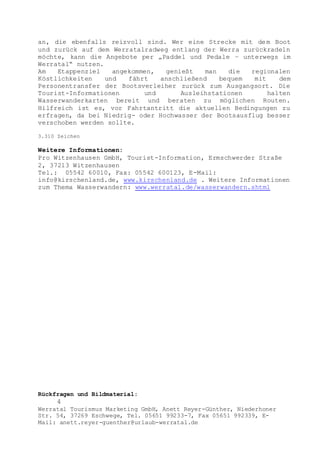 Rückfragen und Bildmaterial:
4
Werratal Tourismus Marketing GmbH, Anett Reyer-Günther, Niederhoner
Str. 54, 37269 Eschwege, Tel. 05651 99233-7, Fax 05651 992339, E-
Mail: anett.reyer-guenther@urlaub-werratal.de
an, die ebenfalls reizvoll sind. Wer eine Strecke mit dem Boot
und zurück auf dem Werratalradweg entlang der Werra zurückradeln
möchte, kann die Angebote per „Paddel und Pedale – unterwegs im
Werratal“ nutzen.
Am Etappenziel angekommen, genießt man die regionalen
Köstlichkeiten und fährt anschließend bequem mit dem
Personentransfer der Bootsverleiher zurück zum Ausgangsort. Die
Tourist-Informationen und Ausleihstationen halten
Wasserwanderkarten bereit und beraten zu möglichen Routen.
Hilfreich ist es, vor Fahrtantritt die aktuellen Bedingungen zu
erfragen, da bei Niedrig- oder Hochwasser der Bootsausflug besser
verschoben werden sollte.
3.310 Zeichen
Weitere Informationen:
Pro Witzenhausen GmbH, Tourist-Information, Ermschwerder Straße
2, 37213 Witzenhausen
Tel.: 05542 60010, Fax: 05542 600123, E-Mail:
info@kirschenland.de, www.kirschenland.de . Weitere Informationen
zum Thema Wasserwandern: www.werratal.de/wasserwandern.shtml
 