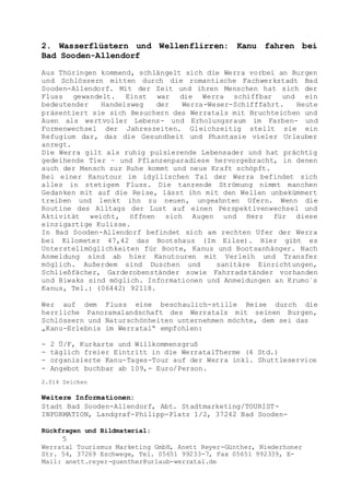 Rückfragen und Bildmaterial:
5
Werratal Tourismus Marketing GmbH, Anett Reyer-Günther, Niederhoner
Str. 54, 37269 Eschwege, Tel. 05651 99233-7, Fax 05651 992339, E-
Mail: anett.reyer-guenther@urlaub-werratal.de
2. Wasserflüstern und Wellenflirren: Kanu fahren bei
Bad Sooden-Allendorf
Aus Thüringen kommend, schlängelt sich die Werra vorbei an Burgen
und Schlössern mitten durch die romantische Fachwerkstadt Bad
Sooden-Allendorf. Mit der Zeit und ihren Menschen hat sich der
Fluss gewandelt. Einst war die Werra schiffbar und ein
bedeutender Handelsweg der Werra-Weser-Schifffahrt. Heute
präsentiert sie sich Besuchern des Werratals mit Bruchteichen und
Auen als wertvoller Lebens- und Erholungsraum im Farben- und
Formenwechsel der Jahreszeiten. Gleichzeitig stellt sie ein
Refugium dar, das die Gesundheit und Phantasie vieler Urlauber
anregt.
Die Werra gilt als ruhig pulsierende Lebensader und hat prächtig
gedeihende Tier – und Pflanzenparadiese hervorgebracht, in denen
auch der Mensch zur Ruhe kommt und neue Kraft schöpft.
Bei einer Kanutour im idyllischen Tal der Werra befindet sich
alles in stetigem Fluss. Die tanzende Strömung nimmt manchen
Gedanken mit auf die Reise, lässt ihn mit den Wellen unbekümmert
treiben und lenkt ihn zu neuen, ungeahnten Ufern. Wenn die
Routine des Alltags der Lust auf einen Perspektivenwechsel und
Aktivität weicht, öffnen sich Augen und Herz für diese
einzigartige Kulisse.
In Bad Sooden-Allendorf befindet sich am rechten Ufer der Werra
bei Kilometer 47,42 das Bootshaus (Im Eilse). Hier gibt es
Unterstellmöglichkeiten für Boote, Kanus und Bootsanhänger. Nach
Anmeldung sind ab hier Kanutouren mit Verleih und Transfer
möglich. Außerdem sind Duschen und sanitäre Einrichtungen,
Schließfächer, Garderobenständer sowie Fahrradständer vorhanden
und Biwaks sind möglich. Informationen und Anmeldungen an Krumo´s
Kanus, Tel.: (06442) 92118.
Wer auf dem Fluss eine beschaulich-stille Reise durch die
herrliche Panoramalandschaft des Werratals mit seinen Burgen,
Schlössern und Naturschönheiten unternehmen möchte, dem sei das
„Kanu-Erlebnis im Werratal“ empfohlen:
- 2 Ü/F, Kurkarte und Willkommensgruß
- täglich freier Eintritt in die WerratalTherme (4 Std.)
- organisierte Kanu-Tages-Tour auf der Werra inkl. Shuttleservice
- Angebot buchbar ab 109,- Euro/Person.
2.014 Zeichen
Weitere Informationen:
Stadt Bad Sooden-Allendorf, Abt. Stadtmarketing/TOURIST-
INFORMATION, Landgraf-Philipp-Platz 1/2, 37242 Bad Sooden-
 