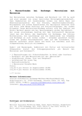 Rückfragen und Bildmaterial:
7
Werratal Tourismus Marketing GmbH, Anett Reyer-Günther, Niederhoner
Str. 54, 37269 Eschwege, Tel. 05651 99233-7, Fax 05651 992339, E-
Mail: anett.reyer-guenther@urlaub-werratal.de
3. Wasserfreuden bei Eschwege: Werratalsee mit
Werranixe
Der Werratalsee zwischen Eschwege und Meinhard ist 100 ha groß
und wird umrahmt von einer herrlichen Mittelgebirgslandschaft.
Zwei Badestellen mit Sandstränden locken ins kühle Nass und
Abenteuerspielplätze für die Kleinen, Beachvolleyballfelder,
Boulebahnen und schöne Rasenflächen für Ballspiele bereiten Groß
und Klein jede Menge Erholung und Freizeitvergnügen. Der sieben
Kilometer lange Werratalsee-Rundweg erfreut sich bei Radlern und
Nordic Walkern ebenso wie bei Spaziergängern großer Beliebtheit.
Bei einem einstündigen Ausflug mit dem Pontonschiff Werranixe
lässt man die Natur, den Segelhafen von Eschwege, das Schloss
Wolfsbrunnen, die Leuchtberge und die Badestrände von Schwebda
und Eschwege an sich vorbei ziehen – entweder geschützt hinter
einem der großen Panoramafenster oder auf dem Sonnendeck. Der
Kapitän unterhält seine Gäste und heißt sie manchmal auch mit
Trompetenklang herzlich willkommen.
Radel- und Wasserspaß, kombiniert mit Kultur und kulinarischen
Höhepunkten bietet die Schnupperpauschale „Zu Besuch bei
Werranixe und Dietemann“:
- 2 Übernachtungen mit Frühstücksbuffet im Hotel oder Gasthaus
- Rundfahrt auf dem Werratalsee mit der „Werranixe“
- Stadtführung „Türme, Tore und Theophanu“
- Leihfahrrad für einen Tag
- Radrundtourenkarte
- 1 Werrataler-Verwöhn-Menü
Preis:
133,00 € pro Person im Doppelzimmer DU/WC
153,00 € pro Person im Einzelzimmer DU/WC.
1.377 Zeichen
Weitere Informationen:
Tourist-Information Eschwege-Meißner-Meinhard-Wanfried,
Hospitalplatz 16, 37269 Eschwege, Telefon 05651 331 985, Fax
05651 50291, E-Mail: tourist-info@werratal-tourismus.de,
Internet: www.werratal-tourismus.de
 
