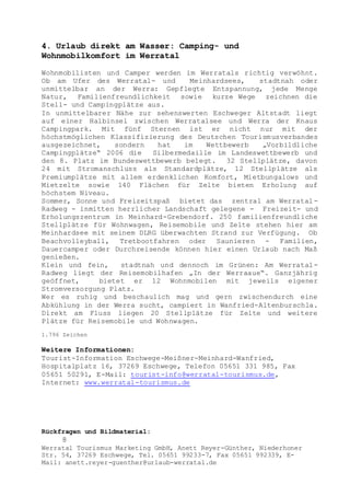 Rückfragen und Bildmaterial:
8
Werratal Tourismus Marketing GmbH, Anett Reyer-Günther, Niederhoner
Str. 54, 37269 Eschwege, Tel. 05651 99233-7, Fax 05651 992339, E-
Mail: anett.reyer-guenther@urlaub-werratal.de
4. Urlaub direkt am Wasser: Camping- und
Wohnmobilkomfort im Werratal
Wohnmobilisten und Camper werden im Werratals richtig verwöhnt.
Ob am Ufer des Werratal- und Meinhardsees, stadtnah oder
unmittelbar an der Werra: Gepflegte Entspannung, jede Menge
Natur, Familienfreundlichkeit sowie kurze Wege zeichnen die
Stell- und Campingplätze aus.
In unmittelbarer Nähe zur sehenswerten Eschweger Altstadt liegt
auf einer Halbinsel zwischen Werratalsee und Werra der Knaus
Campingpark. Mit fünf Sternen ist er nicht nur mit der
höchstmöglichen Klassifizierung des Deutschen Tourismusverbandes
ausgezeichnet, sondern hat im Wettbewerb „Vorbildliche
Campingplätze“ 2006 die Silbermedaille im Landeswettbewerb und
den 8. Platz im Bundeswettbewerb belegt. 32 Stellplätze, davon
24 mit Stromanschluss als Standardplätze, 12 Stellplätze als
Premiumplätze mit allem erdenklichen Komfort, Mietbungalows und
Mietzelte sowie 140 Flächen für Zelte bieten Erholung auf
höchstem Niveau.
Sommer, Sonne und Freizeitspaß bietet das zentral am Werratal-
Radweg - inmitten herrlicher Landschaft gelegene - Freizeit- und
Erholungszentrum in Meinhard-Grebendorf. 250 familienfreundliche
Stellplätze für Wohnwagen, Reisemobile und Zelte stehen hier am
Meinhardsee mit seinem DLRG überwachten Strand zur Verfügung. Ob
Beachvolleyball, Tretbootfahren oder Saunieren - Familien,
Dauercamper oder Durchreisende können hier einen Urlaub nach Maß
genießen.
Klein und fein, stadtnah und dennoch im Grünen: Am Werratal-
Radweg liegt der Reisemobilhafen „In der Werraaue“. Ganzjährig
geöffnet, bietet er 12 Wohnmobilen mit jeweils eigener
Stromversorgung Platz.
Wer es ruhig und beschaulich mag und gern zwischendurch eine
Abkühlung in der Werra sucht, campiert in Wanfried-Altenburschla.
Direkt am Fluss liegen 20 Stellplätze für Zelte und weitere
Plätze für Reisemobile und Wohnwagen.
1.796 Zeichen
Weitere Informationen:
Tourist-Information Eschwege-Meißner-Meinhard-Wanfried,
Hospitalplatz 16, 37269 Eschwege, Telefon 05651 331 985, Fax
05651 50291, E-Mail: tourist-info@werratal-tourismus.de,
Internet: www.werratal-tourismus.de
 