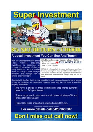 Super Investment



8% NET RETURN + CHOOK
A Local Investment You Can See And Touch-
With the underperformance of the     Global turmoil sees super balances take a $44bn hit
                                        By Tim Blue
share market, property                  From: The Australian
investment is becoming an               June 11, 2010 12:00AM
increasingly attractive choice for
many investors. As the market        HOPES of a bounce-back in super fund returns have been
                                     dashed by growing fears about global financial instability and a
heats up, how you make the right
                                     US economic slowdown that has wiped more than $44 billion
decisions and manage risk is         from Australians' superannuation savings since the end of
always a relevant topic.             March.

Coupled with the fact that it is now possible for self managed super funds to borrow
money to purchase an investment property, now may be the time to consider
property investment.
    We have a choice of three commercial shop fronts currently
    tenanted on 3+3 year leases.

    These shops are located on the main street of Kilcoy Qld and
    prices start at $125,000.

    Historically these shops have returned a solid 8% net.
                           Stephen King—Somerset Property Partners

           For more details call 0428 963 307

   Don’t miss out call now!              *Seek independent financial advise before making a decision
 