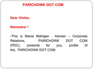 PARICHOWK DOT COM
Dear Visitor,
Namaskar !
•This is Mansi Mahajan , Adviser – Corporate
Relations, PARICHOWK DOT COM
(PDC), presents for you, profile of
the, PARICHOWK DOT COM.
 