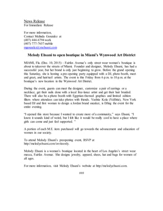 News Release
For Immediate Release
For more information,
Contact Melinda Gonzalez at
(407) 444-6794 work
(407) 777-7657 mobile
mgonzalez@mehsani.com
Melody Ehsani to open boutique in Miami’s Wynwood Art District
MIAMI, Fla. (Dec. 10, 2015) – Fairfax Avenue’s only street wear woman’s boutique is
about to takeover the streets of Miami. Founder and designer, Melody Ehsani, has had a
successful year, but her brand is only just beginning to grow. Before the grand opening
this Saturday, she is hosting a pre-opening party equipped with a DJ, photo booth, meet
and greet, and hair/nail artists. The event is this Friday from 6 p.m. to 10 p.m. at the
boutique’s new location in the Wynwood Art District.
During the event, guests can meet the designer, customize a pair of earrings or a
necklace, get their nails done with a local free-lance artist and get their hair braided.
There will also be a photo booth with Egyptian-themed graphics and limited edition
filters where attendees can take photos with friends. Vashtie Kola (Va$htie), New York
based DJ and first woman to design a Jordan brand sneaker, is DJing the event for the
entire evening.
“I opened this store because I wanted to create more of a community,” says Ehsani, “I
know it sounds kind of weird, but I felt like it would be really cool to have a place where
girls can come and just feel supported. ”
A portion of each M.E. item purchased will go towards the advancement and education of
women in our society.
To attend Melody Ehsani’s preopening event, RSVP at
http://melodyehsani.com/inviteonly.
Melody Ehsani is a woman’s boutique located in the heart of Los Angeles’s street wear
mecca, Fairfax Avenue. She designs jewelry, apparel, shoes, hat and bags for women of
all ages.
For more information, visit Melody Ehsani’s website at http://melodyehsani.com.
###
 