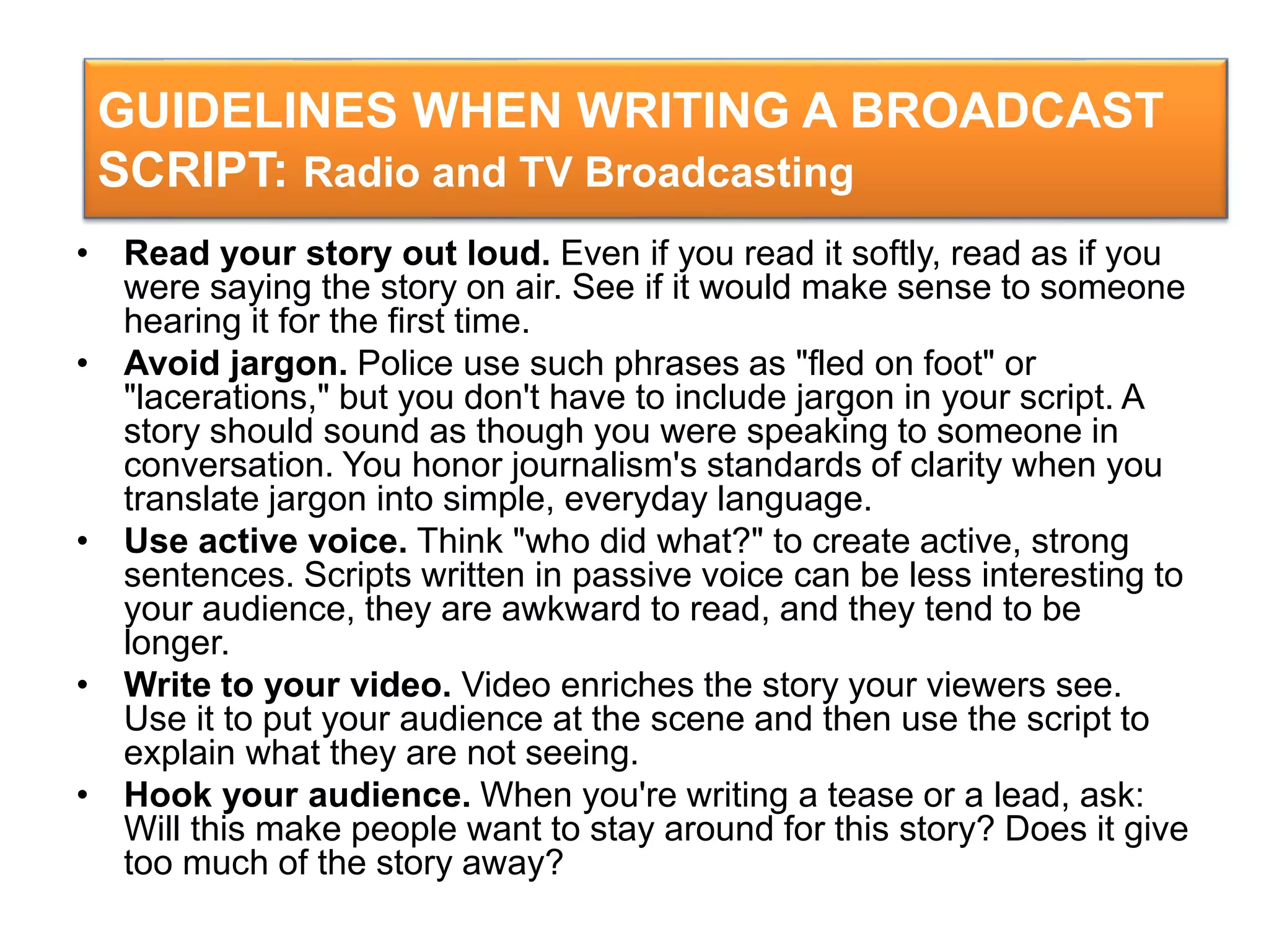 GUIDELINES WHEN WRITING A BROADCAST
SCRIPT: Radio and TV Broadcasting
• Read your story out loud. Even if you read it softly, read as if you
were saying the story on air. See if it would make sense to someone
hearing it for the first time.
• Avoid jargon. Police use such phrases as "fled on foot" or
"lacerations," but you don't have to include jargon in your script. A
story should sound as though you were speaking to someone in
conversation. You honor journalism's standards of clarity when you
translate jargon into simple, everyday language.
• Use active voice. Think "who did what?" to create active, strong
sentences. Scripts written in passive voice can be less interesting to
your audience, they are awkward to read, and they tend to be
longer.
• Write to your video. Video enriches the story your viewers see.
Use it to put your audience at the scene and then use the script to
explain what they are not seeing.
• Hook your audience. When you're writing a tease or a lead, ask:
Will this make people want to stay around for this story? Does it give
too much of the story away?
 