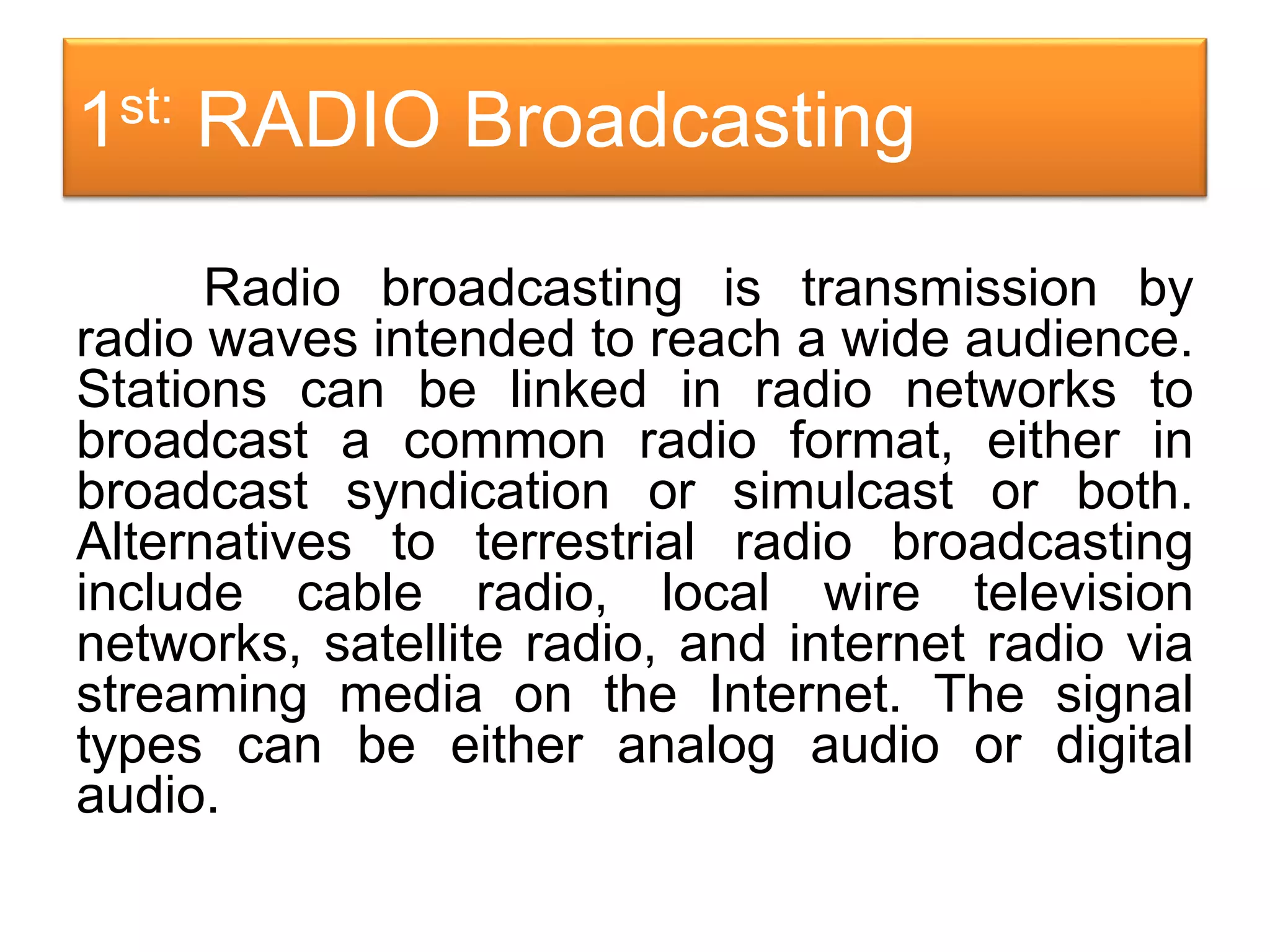1st: RADIO Broadcasting
Radio broadcasting is transmission by
radio waves intended to reach a wide audience.
Stations can be linked in radio networks to
broadcast a common radio format, either in
broadcast syndication or simulcast or both.
Alternatives to terrestrial radio broadcasting
include cable radio, local wire television
networks, satellite radio, and internet radio via
streaming media on the Internet. The signal
types can be either analog audio or digital
audio.
 
