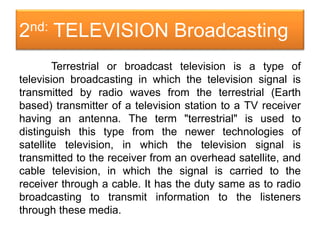 2nd: TELEVISION Broadcasting
Terrestrial or broadcast television is a type of
television broadcasting in which the television signal is
transmitted by radio waves from the terrestrial (Earth
based) transmitter of a television station to a TV receiver
having an antenna. The term "terrestrial" is used to
distinguish this type from the newer technologies of
satellite television, in which the television signal is
transmitted to the receiver from an overhead satellite, and
cable television, in which the signal is carried to the
receiver through a cable. It has the duty same as to radio
broadcasting to transmit information to the listeners
through these media.
 