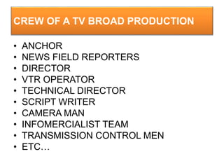 CREW OF A TV BROAD PRODUCTION
• ANCHOR
• NEWS FIELD REPORTERS
• DIRECTOR
• VTR OPERATOR
• TECHNICAL DIRECTOR
• SCRIPT WRITER
• CAMERA MAN
• INFOMERCIALIST TEAM
• TRANSMISSION CONTROL MEN
• ETC…
 