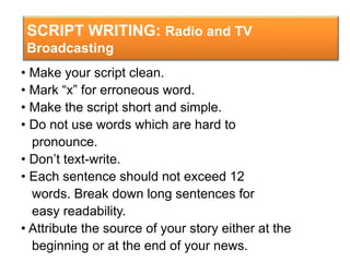 SCRIPT WRITING: Radio and TV
Broadcasting
• Make your script clean.
• Mark “x” for erroneous word.
• Make the script short and simple.
• Do not use words which are hard to
pronounce.
• Don’t text-write.
• Each sentence should not exceed 12
words. Break down long sentences for
easy readability.
• Attribute the source of your story either at the
beginning or at the end of your news.
 