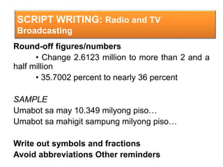 SCRIPT WRITING: Radio and TV
Broadcasting
Round-off figures/numbers
• Change 2.6123 million to more than 2 and a
half million
• 35.7002 percent to nearly 36 percent
SAMPLE
Umabot sa may 10.349 milyong piso…
Umabot sa mahigit sampung milyong piso…
Write out symbols and fractions
Avoid abbreviations Other reminders
 