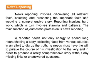 News reporting involves discovering all relevant
facts, selecting and presenting the important facts and
weaving a comprehensive story. Reporting involves hard
work, which in turn involves stamina and patience. The
main function of journalistic profession is news reporting.
A reporter needs not only energy to spend long
hours chasing a story, collecting facts from various sources
in an effort to dig up the truth, he needs must have the will
to pursue the course of his investigation to the very end in
order to produce a really comprehensive story without any
missing links or unanswered questions.
News Reporting
 