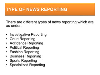 TYPE OF NEWS REPORTING
There are different types of news reporting which are
as under:
• Investigative Reporting
• Court Reporting
• Accidence Reporting
• Political Reporting
• Fashion Reporting
• Business Reporting
• Sports Reporting
• Specialized Reporting
 