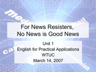 For News Resisters,  No News is Good News Unit 1 English for Practical Applications WTUC March 14, 2007 