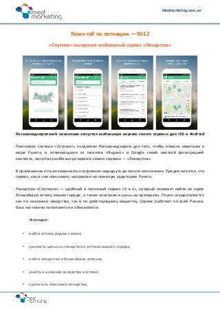 Medmarketing.com.ua
News-roll по пятницам — №12
«Спутник» выпускает мобильный сервис «Лекарства»
Роскомнадзоровский поисковик запустил мобильную версию своего сервиса для iOS и Android
Поисковая система «Спутник», созданная Роскомнадзором для того, чтобы помочь новичкам в
мире Рунета, и отличающаяся от гигантов «Яндекс» и Google своей жесткой фильтрацией
контента, запустила мобильную версию своего сервиса — «Лекарства».
В приложении есть возможность построения маршрута до пункта назначения. Предполагается, что
сервис, как и сам поисковик, направлен на пожилую аудиторию Рунета.
Лекарства «Спутника» — удобный и полезный сервис «3 в 1», который поможет найти на карте
ближайшую аптеку вашем городе, а также описание и цены на препараты. Поиск осуществляется
как по названию лекарства, так и по действующему веществу. Сервис работает по всей России,
база постоянно пополняется и обновляется.
Функции:
• найти аптеки рядом с вами;
• сравнить цены на лекарства в аптеках вашего города;
• найти лекарства в ближайших аптеках;
• узнать о наличии лекарства в аптеке;
• прочитать описание лекарства;
 