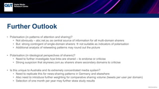 CRICOS No.00213J
Further Outlook
• Polarisation (in patterns of attention and sharing)?
• Not obviously – abc.net.au as central source of information for all multi-domain sharers
• But: strong contingent of single-domain sharers  not suitable as indicators of polarisation
• Additional analysis of retweeting patterns may round out the picture
• Polarisation (in ideological perspectives of sharers)?
• Need to further investigate how links are shared – to endorse or criticise
• Strong suspicion that skynews.com.au sharers share secondary domains to criticise
• Is this unique to Australia and its extremely concentrated media system?
• Need to replicate this for news-sharing patterns in Germany and elsewhere
• Also need to introduce further weighting for comparative sharing volume (tweets per user per domain)
• Selection of one month per year may further skew study results
 