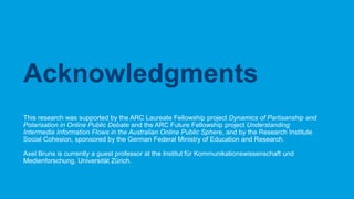CRICOS No.00213J
This research was supported by the ARC Laureate Fellowship project Dynamics of Partisanship and
Polarisation in Online Public Debate and the ARC Future Fellowship project Understanding
Intermedia Information Flows in the Australian Online Public Sphere, and by the Research Institute
Social Cohesion, sponsored by the German Federal Ministry of Education and Research.
Axel Bruns is currently a guest professor at the Institut für Kommunikationswissenschaft und
Medienforschung, Universität Zürich.
Acknowledgments
 