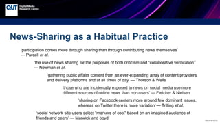 CRICOS No.00213J
News-Sharing as a Habitual Practice
‘participation comes more through sharing than through contributing news themselves’
— Purcell et al.
‘the use of news sharing for the purposes of both criticism and “collaborative verification”’
— Newman et al.
‘gathering public affairs content from an ever-expanding array of content providers
and delivery platforms and at all times of day’ — Thorson & Wells
‘those who are incidentally exposed to news on social media use more
different sources of online news than non-users’ — Fletcher & Nielsen
‘sharing on Facebook centers more around few dominant issues,
whereas on Twitter there is more variation’ — Trilling et al.
‘social network site users select “markers of cool” based on an imagined audience of
friends and peers’ — Marwick and boyd
 