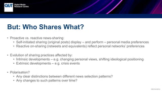 CRICOS No.00213J
But: Who Shares What?
• Proactive vs. reactive news-sharing:
• Self-initiated sharing (original posts) display – and perform – personal media preferences
• Reactive on-sharing (retweets and equivalents) reflect personal networks’ preferences
• Evolution of sharing practices affected by:
• Intrinsic developments – e.g. changing personal views, shifting ideological positioning
• Extrinsic developments – e.g. crisis events
• Polarisation?
• Any clear distinctions between different news selection patterns?
• Any changes to such patterns over time?
 