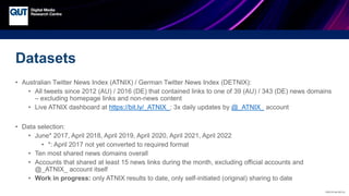 CRICOS No.00213J
Datasets
• Australian Twitter News Index (ATNIX) / German Twitter News Index (DETNIX):
• All tweets since 2012 (AU) / 2016 (DE) that contained links to one of 39 (AU) / 343 (DE) news domains
– excluding homepage links and non-news content
• Live ATNIX dashboard at https://bit.ly/_ATNIX_; 3x daily updates by @_ATNIX_ account
• Data selection:
• June* 2017, April 2018, April 2019, April 2020, April 2021, April 2022
• *: April 2017 not yet converted to required format
• Ten most shared news domains overall
• Accounts that shared at least 15 news links during the month, excluding official accounts and
@_ATNIX_ account itself
• Work in progress: only ATNIX results to date, only self-initiated (original) sharing to date
 