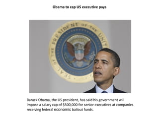 Obama to cap US executive pays




Barack Obama, the US president, has said his government will
impose a salary cap of $500,000 for senior executives at companies
receiving federal economic bailout funds.
 