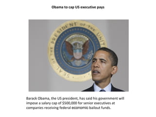 Obama to cap US executive pays Barack Obama, the US president, has said his government will impose a salary cap of $500,000 for senior executives at companies receiving federal  economic  bailout funds. 