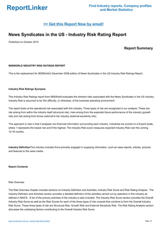 Find Industry reports, Company profiles
ReportLinker                                                                           and Market Statistics



                                              >> Get this Report Now by email!

News Syndicates in the US - Industry Risk Rating Report
Published on October 2010

                                                                                                                 Report Summary



IBISWORLD INDUSTRY RISK RATINGS REPORT


This is the replacement for IBISWorld's December 2008 edition of News Syndicates in the US Industry Risk Ratings Report.




Industry Risk Ratings Synopsis


This Industry Risk Ratings report from IBISWorld evaluates the inherent risks associated with the News Syndicates in the US industry.
Industry Risk is assumed to be 'the difficulty, or otherwise, of the business operating environment'.


The report looks at the operational risk associated with this industry. Three types of risk are recognized in our analysis. These are:
risk arising from within the industry itself (structural risk), risks arising from the expected future performance of the industry (growth
risk) and risk arising from forces external to the industry (external sensitivity risk).


This approach is new in that it analyses non-financial information surrounding each industry. Industries are scored on a 9-point scale,
where 1 represents the lowest risk and 9 the highest. The Industry Risk score measures expected Industry Risk over the coming
12-18 months.




Industry DefinitionThis industry includes firms primarily engaged in supplying information, such as news reports, articles, pictures
and features to the news media.




Report Contents




Risk Overview


The Risk Overview chapter includes sections on Industry Definition and Activities, Industry Risk Score and Risk Rating Analysis. The
Industry Definition and Activities section provides a detailed definition of the activities carried out by operators in this industry as
defined in NAICS. A list of the primary activities of the industry is also included. The Industry Risk Score section provides the Overall
Industry Risk Score as well as the Risk Scores for each of the three types of risk covered that combine to form the Overall Industry
Risk Score. These three types of risk are Structural Risk, Growth Risk and External Sensitivity Risk. The Risk Rating Analysis section
discusses the underlying factors contributing to the Overall Industry Risk Score.



News Syndicates in the US - Industry Risk Rating Report                                                                              Page 1/5
 