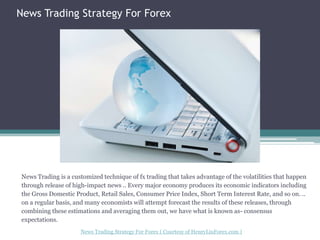 News Trading Strategy For Forex News Trading is a customized technique of fx trading that takes advantage of the volatilities that happen through release of high-impact news .. Every major economy produces its economic indicators including the Gross Domestic Product, Retail Sales, Consumer Price Index, Short Term Interest Rate, and so on. .. on a regular basis, and many economists will attempt forecast the results of these releases, through combining these estimations and averaging them out, we have what is known as- consensus expectations. News Trading Strategy For Forex(Courtesy of HenryLiuForex.com ) 