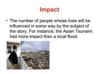 Impact The number of people whose lives will be influenced in some way by the subject of the story. For instance, the Asian Tsunami had more impact than a local flood.  