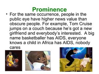 Prominence For the same occurrence, people in the public eye have higher news value than obscure people. For example, Tom Cruise jumps on a couch because he’s got a new girlfriend and everybody’s interested.  A big name basketballer has AIDS, everyone knows a child in Africa has AIDS, nobody cares 