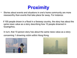 Proximity Stories about events and situations in one's home community are more newsworthy than events that take place far away. For instance:  if 100 people drown in a flood in a faraway country, the story has about the same news value as a story describing how 10 people drowned in Guangzhou.  In turn, that 10 person story has about the same news value as a story concerning 1 drowning victim within Hong Kong.   