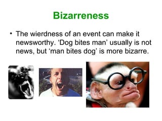 Bizarreness The wierdness of an event can make it newsworthy. ‘Dog bites man’ usually is not news, but ‘man bites dog’ is more bizarre.  