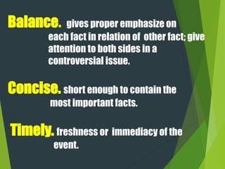Balance. gives proper emphasize on
each fact in relation of other fact; give
attention to both sides in a
controversial issue.
Concise. short enough to contain the
most important facts.
Timely. freshness or immediacy of the
event.
 