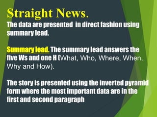Straight News.
The data are presented in direct fashion using
summary lead.
Summary lead. The summary lead answers the
five Ws and one H (What, Who, Where, When,
Why and How).
The story is presented using the inverted pyramid
form where the most important data are in the
first and second paragraph
 