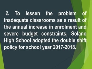2. To lessen the problem of
inadequate classrooms as a result of
the annual increase in enrolment and
severe budget constraints, Solano
High School adopted the double shift
policy for school year 2017-2018.
 