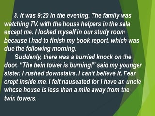 3. It was 9:20 in the evening. The family was
watching TV. with the house helpers in the sala
except me. I locked myself in our study room
because I had to finish my book report, which was
due the following morning.
Suddenly, there was a hurried knock on the
door. “The twin tower is burning!” said my younger
sister. I rushed downstairs. I can’t believe it. Fear
crept inside me. I felt nauseated for I have an uncle
whose house is less than a mile away from the
twin towers.
 
