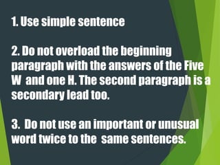 1. Use simple sentence
2. Do not overload the beginning
paragraph with the answers of the Five
W and one H. The second paragraph is a
secondary lead too.
3. Do not use an important or unusual
word twice to the same sentences.
 
