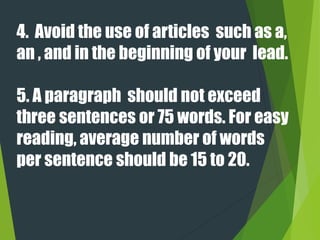 4. Avoid the use of articles such as a,
an , and in the beginning of your lead.
5. A paragraph should not exceed
three sentences or 75 words. For easy
reading, average number of words
per sentence should be 15 to 20.
 