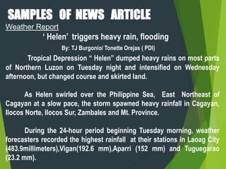 SAMPLES OF NEWS ARTICLE
Weather Report
‘ Helen’ triggers heavy rain, flooding
By: TJ Burgonio/ Tonette Orejas ( PDI)
Tropical Depression “ Helen” dumped heavy rains on most parts
of Northern Luzon on Tuesday night and intensified on Wednesday
afternoon, but changed course and skirted land.
As Helen swirled over the Philippine Sea, East Northeast of
Cagayan at a slow pace, the storm spawned heavy rainfall in Cagayan,
Ilocos Norte, Ilocos Sur, Zambales and Mt. Province.
During the 24-hour period beginning Tuesday morning, weather
forecasters recorded the highest rainfall at their stations in Laoag City
(483.9millimeters),Vigan(192.6 mm),Aparri (152 mm) and Tuguegarao
(23.2 mm).
 