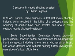 3 suspects in Isabela shooting arrested
by: Charlie Lagasca
IlLAGAN, Isabela- Three suspects in last Saturday’s shooting
incident which resulted in the killing of a policeman and the
wounding of another have been arrested and now in police
custody, reports disclosed yesterday.
Senior Superintendent Dominador Aquino, provincial
police director, however, neither confirmed nor denied allegations
that the suspects, including one or more who remain at large ,
and whose identities were withheld pending further investigation,
were aides of a local official here.
 