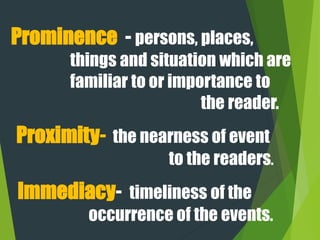 Prominence - persons, places,
things and situation which are
familiar to or importance to
the reader.
Immediacy- timeliness of the
occurrence of the events.
Proximity- the nearness of event
to the readers.
 